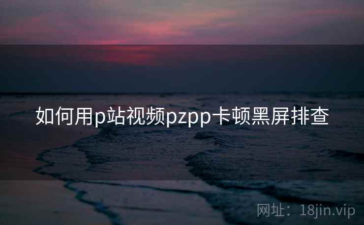 如何用p站视频pzpp卡顿黑屏排查