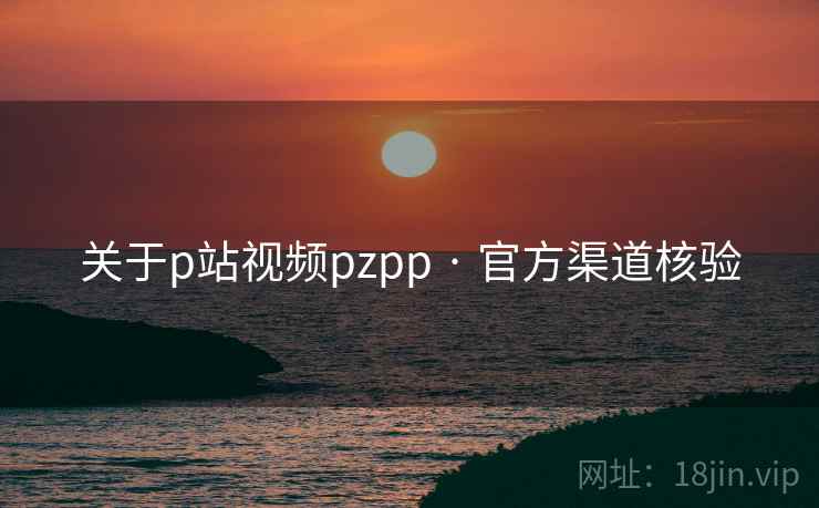 关于p站视频pzpp · 官方渠道核验