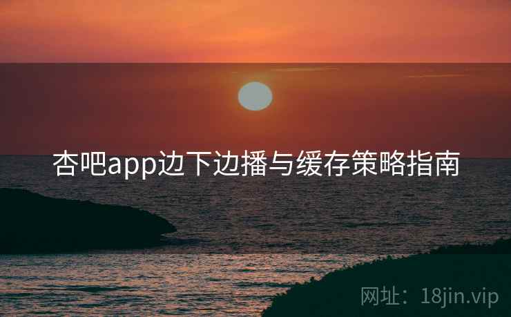 杏吧app边下边播与缓存策略指南